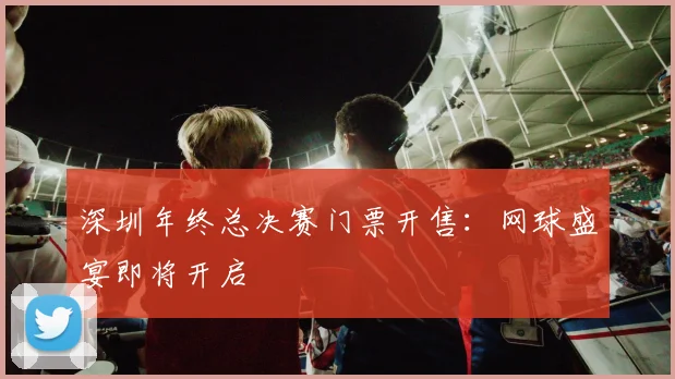 深圳年终总决赛门票开售：网球盛宴即将开启