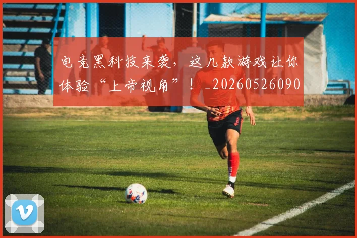 电竞黑科技来袭，这几款游戏让你体验“上帝视角”！_20260526090318