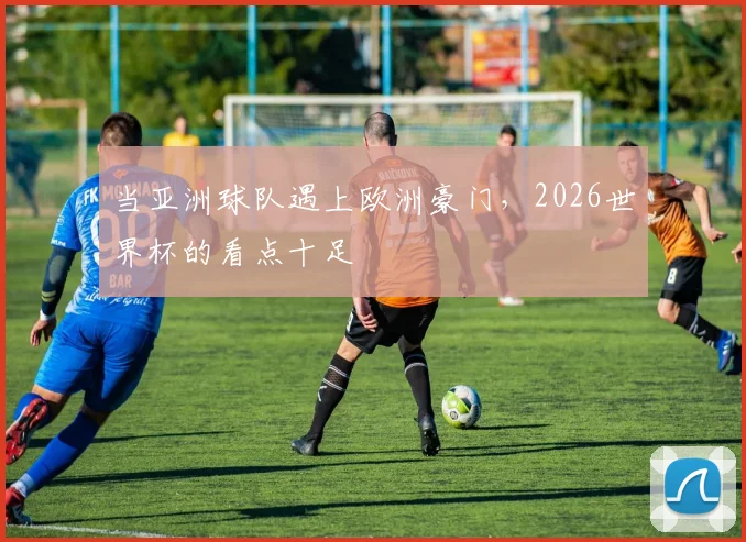 当亚洲球队遇上欧洲豪门，2026世界杯的看点十足