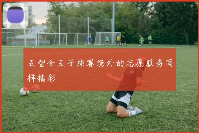 五智会五子棋赛场外的志愿服务同样精彩