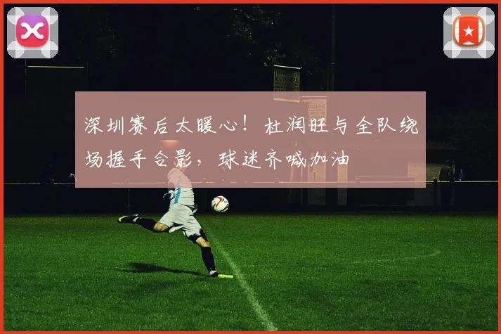 深圳赛后太暖心！杜润旺与全队绕场握手合影，球迷齐喊加油