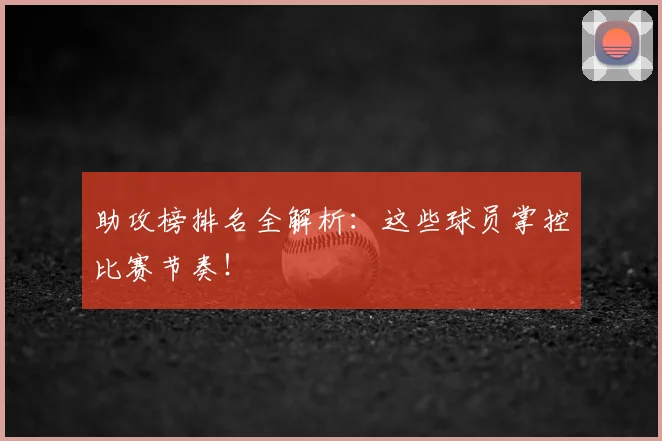 助攻榜排名全解析：这些球员掌控比赛节奏！