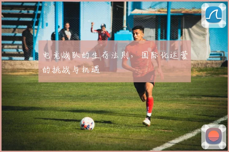 电竞战队的生存法则，国际化运营的挑战与机遇