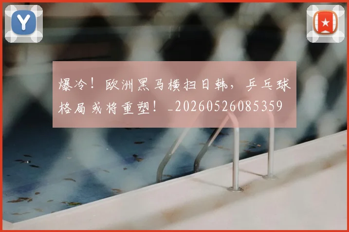 爆冷！欧洲黑马横扫日韩，乒乓球格局或将重塑！_20260526085359
