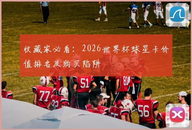 收藏家必看：2026世界杯球星卡价值排名及购买陷阱