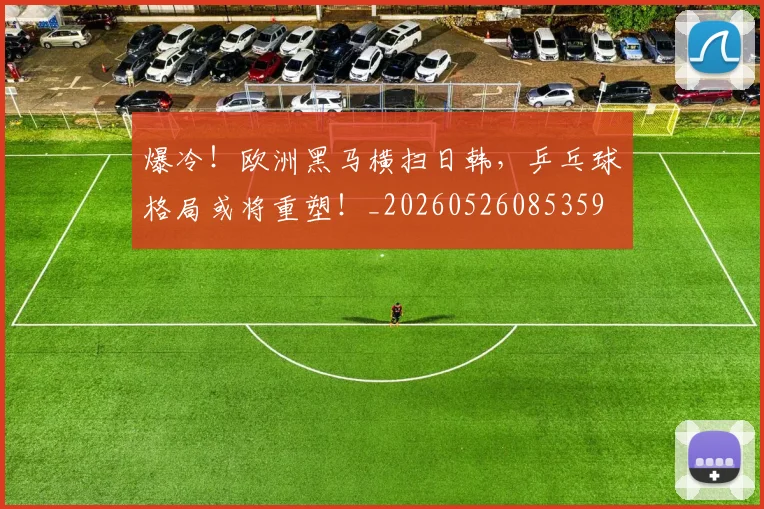 爆冷！欧洲黑马横扫日韩，乒乓球格局或将重塑！_20260526085359