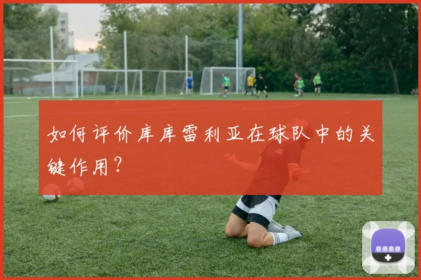 如何评价库库雷利亚在球队中的关键作用？