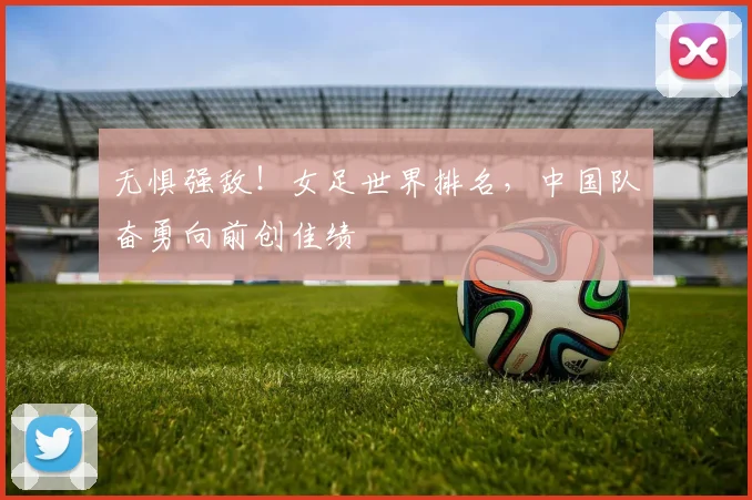 无惧强敌！女足世界排名，中国队奋勇向前创佳绩