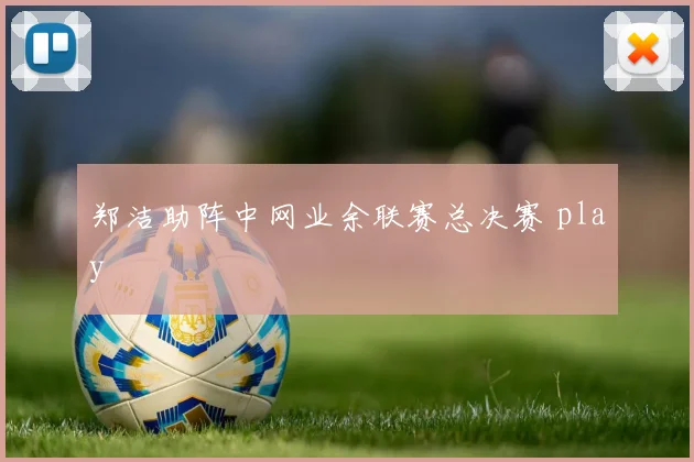 郑洁助阵中网业余联赛总决赛 play